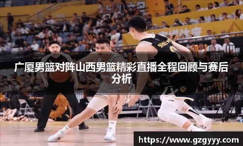 广厦男篮对阵山西男篮精彩直播全程回顾与赛后分析